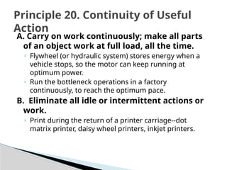 A. Carry on work continuously; make all parts
of an object work at full load, all the time.
◦ Flywheel (or hydraulic system) stores energy when a
vehicle stops, so the motor can keep running at
optimum power.
◦ Run the bottleneck operations in a factory
continuously, to reach the optimum pace.
B. Eliminate all idle or intermittent actions or
work.
◦ Print during the return of a printer carriage--dot
matrix printer, daisy wheel printers, inkjet printers.
Principle 20. Continuity of Useful
Action
 