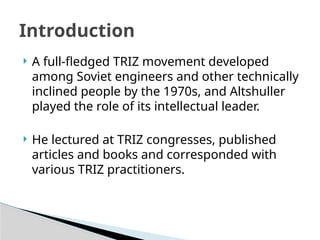  A full-fledged TRIZ movement developed
among Soviet engineers and other technically
inclined people by the 1970s, and Altshuller
played the role of its intellectual leader.
 He lectured at TRIZ congresses, published
articles and books and corresponded with
various TRIZ practitioners.
Introduction
 