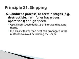 A. Conduct a process, or certain stages (e.g.
destructible, harmful or hazardous
operations) at high speed.
◦ Use a high-speed dentist's drill to avoid heating
tissue.
◦ Cut plastic faster than heat can propagate in the
material, to avoid deforming the shape.
Principle 21. Skipping
 