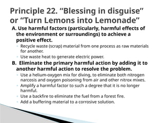 A. Use harmful factors (particularly, harmful effects of
the environment or surroundings) to achieve a
positive effect.
◦ Recycle waste (scrap) material from one process as raw materials
for another.
◦ Use waste heat to generate electric power.
B. Eliminate the primary harmful action by adding it to
another harmful action to resolve the problem.
◦ Use a helium-oxygen mix for diving, to eliminate both nitrogen
narcosis and oxygen poisoning from air and other nitrox mixes.
◦ Amplify a harmful factor to such a degree that it is no longer
harmful.
◦ Use a backfire to eliminate the fuel from a forest fire.
◦ Add a buffering material to a corrosive solution.
Principle 22. “Blessing in disguise”
or “Turn Lemons into Lemonade”
 