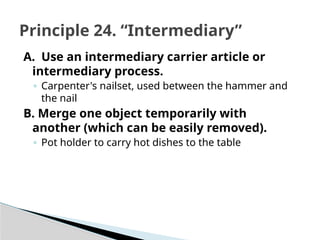 A. Use an intermediary carrier article or
intermediary process.
◦ Carpenter's nailset, used between the hammer and
the nail
B. Merge one object temporarily with
another (which can be easily removed).
◦ Pot holder to carry hot dishes to the table
Principle 24. “Intermediary”
 