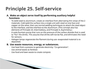 A. Make an object serve itself by performing auxiliary helpful
functions
◦ To weld steel to aluminium, create an interface from alternating thin strips of the 2
materials. Cold weld the surface into a single unit with steel on one face and
copper on the other, then use normal welding techniques to attach the steel object
to the interface, and the interface to the aluminium. (This concept also has
elements of Principle 24, Intermediary, and Principle 4, Asymmetry.)
◦ A soda fountain pump that runs on the pressure of the carbon dioxide that is used
to "fizz" the drinks. This assures that drinks will not be flat, and eliminates the need
for sensors.
◦ Halogen lamps regenerate the filament during use--evaporated material is re-
deposited.
B. Use waste resources, energy, or substances.
◦ Use heat from a process to generate electricity: "Co-generation".
◦ Use animal waste as fertilizer.
◦ Use food and lawn waste to create compost.
Principle 25. Self-service
 