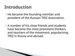  He became the founding member and
president of the Russian TRIZ Association.
 A number of his close friends and students
have become the most prominent thinkers
and teachers of the movement, popularizing
TRIZ in Russia and abroad.
Introduction
 