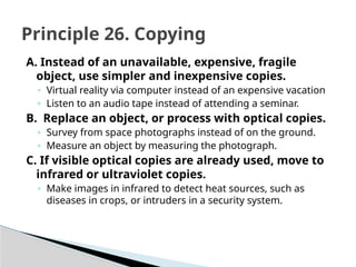 A. Instead of an unavailable, expensive, fragile
object, use simpler and inexpensive copies.
◦ Virtual reality via computer instead of an expensive vacation
◦ Listen to an audio tape instead of attending a seminar.
B. Replace an object, or process with optical copies.
◦ Survey from space photographs instead of on the ground.
◦ Measure an object by measuring the photograph.
C. If visible optical copies are already used, move to
infrared or ultraviolet copies.
◦ Make images in infrared to detect heat sources, such as
diseases in crops, or intruders in a security system.
Principle 26. Copying
 