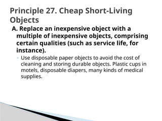 A. Replace an inexpensive object with a
multiple of inexpensive objects, comprising
certain qualities (such as service life, for
instance).
◦ Use disposable paper objects to avoid the cost of
cleaning and storing durable objects. Plastic cups in
motels, disposable diapers, many kinds of medical
supplies.
Principle 27. Cheap Short-Living
Objects
 
