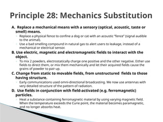 A. Replace a mechanical means with a sensory (optical, acoustic, taste or
smell) means.
◦ Replace a physical fence to confine a dog or cat with an acoustic “fence” (signal audible
to the animal).
◦ Use a bad smelling compound in natural gas to alert users to leakage, instead of a
mechanical or electrical sensor.
B. Use electric, magnetic and electromagnetic fields to interact with the
object.
◦ To mix 2 powders, electrostatically charge one positive and the other negative. Either use
fields to direct them, or mix them mechanically and let their acquired fields cause the
grains of powder to pair up.
C. Change from static to movable fields, from unstructured fields to those
having structure.
◦ Early communications used omni-directional broadcasting. We now use antennas with
very detailed structure of the pattern of radiation.
D. Use fields in conjunction with field-activated (e.g. ferromagnetic)
particles.
◦ Heat a substance containing ferromagnetic material by using varying magnetic field.
When the temperature exceeds the Curie point, the material becomes paramagnetic,
and no longer absorbs heat.
Principle 28: Mechanics Substitution
 