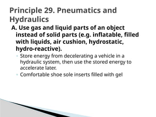 A. Use gas and liquid parts of an object
instead of solid parts (e.g. inflatable, filled
with liquids, air cushion, hydrostatic,
hydro-reactive).
◦ Store energy from decelerating a vehicle in a
hydraulic system, then use the stored energy to
accelerate later.
◦ Comfortable shoe sole inserts filled with gel
Principle 29. Pneumatics and
Hydraulics
 