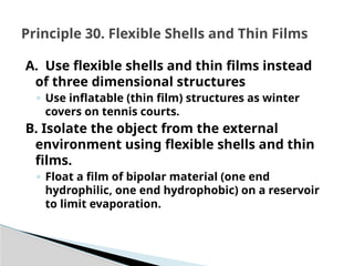 A. Use flexible shells and thin films instead
of three dimensional structures
◦ Use inflatable (thin film) structures as winter
covers on tennis courts.
B. Isolate the object from the external
environment using flexible shells and thin
films.
◦ Float a film of bipolar material (one end
hydrophilic, one end hydrophobic) on a reservoir
to limit evaporation.
Principle 30. Flexible Shells and Thin Films
 