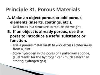 A. Make an object porous or add porous
elements (inserts, coatings, etc.).
◦ Drill holes in a structure to reduce the weight.
B. If an object is already porous, use the
pores to introduce a useful substance or
function.
◦ Use a porous metal mesh to wick excess solder away
from a joint.
◦ Store hydrogen in the pores of a palladium sponge.
(Fuel "tank" for the hydrogen car - much safer than
storing hydrogen gas)
Principle 31. Porous Materials
 