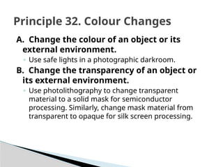 A. Change the colour of an object or its
external environment.
◦ Use safe lights in a photographic darkroom.
B. Change the transparency of an object or
its external environment.
◦ Use photolithography to change transparent
material to a solid mask for semiconductor
processing. Similarly, change mask material from
transparent to opaque for silk screen processing.
Principle 32. Colour Changes
 