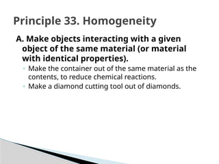 A. Make objects interacting with a given
object of the same material (or material
with identical properties).
◦ Make the container out of the same material as the
contents, to reduce chemical reactions.
◦ Make a diamond cutting tool out of diamonds.
Principle 33. Homogeneity
 