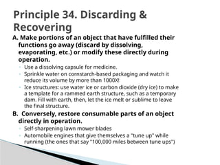 A. Make portions of an object that have fulfilled their
functions go away (discard by dissolving,
evaporating, etc.) or modify these directly during
operation.
◦ Use a dissolving capsule for medicine.
◦ Sprinkle water on cornstarch-based packaging and watch it
reduce its volume by more than 1000X!
◦ Ice structures: use water ice or carbon dioxide (dry ice) to make
a template for a rammed earth structure, such as a temporary
dam. Fill with earth, then, let the ice melt or sublime to leave
the final structure.
B. Conversely, restore consumable parts of an object
directly in operation.
◦ Self-sharpening lawn mower blades
◦ Automobile engines that give themselves a "tune up" while
running (the ones that say "100,000 miles between tune ups")
Principle 34. Discarding &
Recovering
 