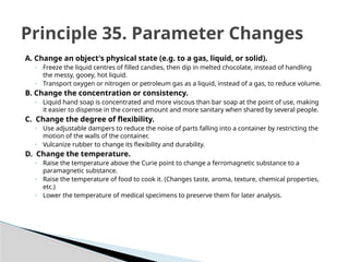 A. Change an object's physical state (e.g. to a gas, liquid, or solid).
◦ Freeze the liquid centres of filled candies, then dip in melted chocolate, instead of handling
the messy, gooey, hot liquid.
◦ Transport oxygen or nitrogen or petroleum gas as a liquid, instead of a gas, to reduce volume.
B. Change the concentration or consistency.
◦ Liquid hand soap is concentrated and more viscous than bar soap at the point of use, making
it easier to dispense in the correct amount and more sanitary when shared by several people.
C. Change the degree of flexibility.
◦ Use adjustable dampers to reduce the noise of parts falling into a container by restricting the
motion of the walls of the container.
◦ Vulcanize rubber to change its flexibility and durability.
D. Change the temperature.
◦ Raise the temperature above the Curie point to change a ferromagnetic substance to a
paramagnetic substance.
◦ Raise the temperature of food to cook it. (Changes taste, aroma, texture, chemical properties,
etc.)
◦ Lower the temperature of medical specimens to preserve them for later analysis.
Principle 35. Parameter Changes
 
