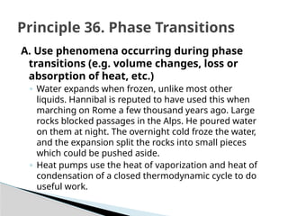 A. Use phenomena occurring during phase
transitions (e.g. volume changes, loss or
absorption of heat, etc.)
◦ Water expands when frozen, unlike most other
liquids. Hannibal is reputed to have used this when
marching on Rome a few thousand years ago. Large
rocks blocked passages in the Alps. He poured water
on them at night. The overnight cold froze the water,
and the expansion split the rocks into small pieces
which could be pushed aside.
◦ Heat pumps use the heat of vaporization and heat of
condensation of a closed thermodynamic cycle to do
useful work.
Principle 36. Phase Transitions
 