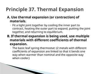 A. Use thermal expansion (or contraction) of
materials.
◦ Fit a tight joint together by cooling the inner part to
contract, heating the outer part to expand, putting the joint
together, and returning to equilibrium.
B. If thermal expansion is being used, use multiple
materials with different coefficients of thermal
expansion.
◦ The basic leaf spring thermostat: (2 metals with different
coefficients of expansion are linked so that it bends one
way when warmer than nominal and the opposite way
when cooler.)
Principle 37. Thermal Expansion
 