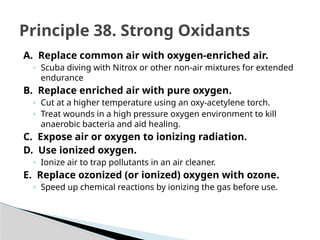 A. Replace common air with oxygen-enriched air.
◦ Scuba diving with Nitrox or other non-air mixtures for extended
endurance
B. Replace enriched air with pure oxygen.
◦ Cut at a higher temperature using an oxy-acetylene torch.
◦ Treat wounds in a high pressure oxygen environment to kill
anaerobic bacteria and aid healing.
C. Expose air or oxygen to ionizing radiation.
D. Use ionized oxygen.
◦ Ionize air to trap pollutants in an air cleaner.
E. Replace ozonized (or ionized) oxygen with ozone.
◦ Speed up chemical reactions by ionizing the gas before use.
Principle 38. Strong Oxidants
 