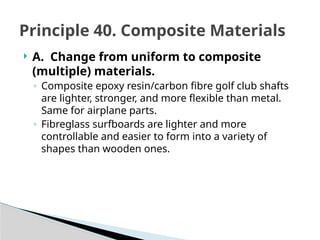  A. Change from uniform to composite
(multiple) materials.
◦ Composite epoxy resin/carbon fibre golf club shafts
are lighter, stronger, and more flexible than metal.
Same for airplane parts.
◦ Fibreglass surfboards are lighter and more
controllable and easier to form into a variety of
shapes than wooden ones.
Principle 40. Composite Materials
 