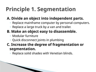 A. Divide an object into independent parts.
◦ Replace mainframe computer by personal computers.
◦ Replace a large truck by a van and trailer.
B. Make an object easy to disassemble.
◦ Modular furniture
◦ Quick disconnect joints in plumbing
C. Increase the degree of fragmentation or
segmentation.
◦ Replace solid shades with Venetian blinds.
Principle 1. Segmentation
 
