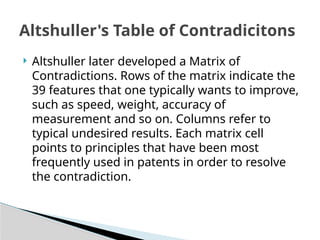  Altshuller later developed a Matrix of
Contradictions. Rows of the matrix indicate the
39 features that one typically wants to improve,
such as speed, weight, accuracy of
measurement and so on. Columns refer to
typical undesired results. Each matrix cell
points to principles that have been most
frequently used in patents in order to resolve
the contradiction.
Altshuller's Table of Contradicitons
 