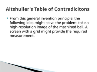  From this general invention principle, the
following idea might solve the problem: take a
high-resolution image of the machined ball. A
screen with a grid might provide the required
measurement.
Altshuller's Table of Contradicitons
 