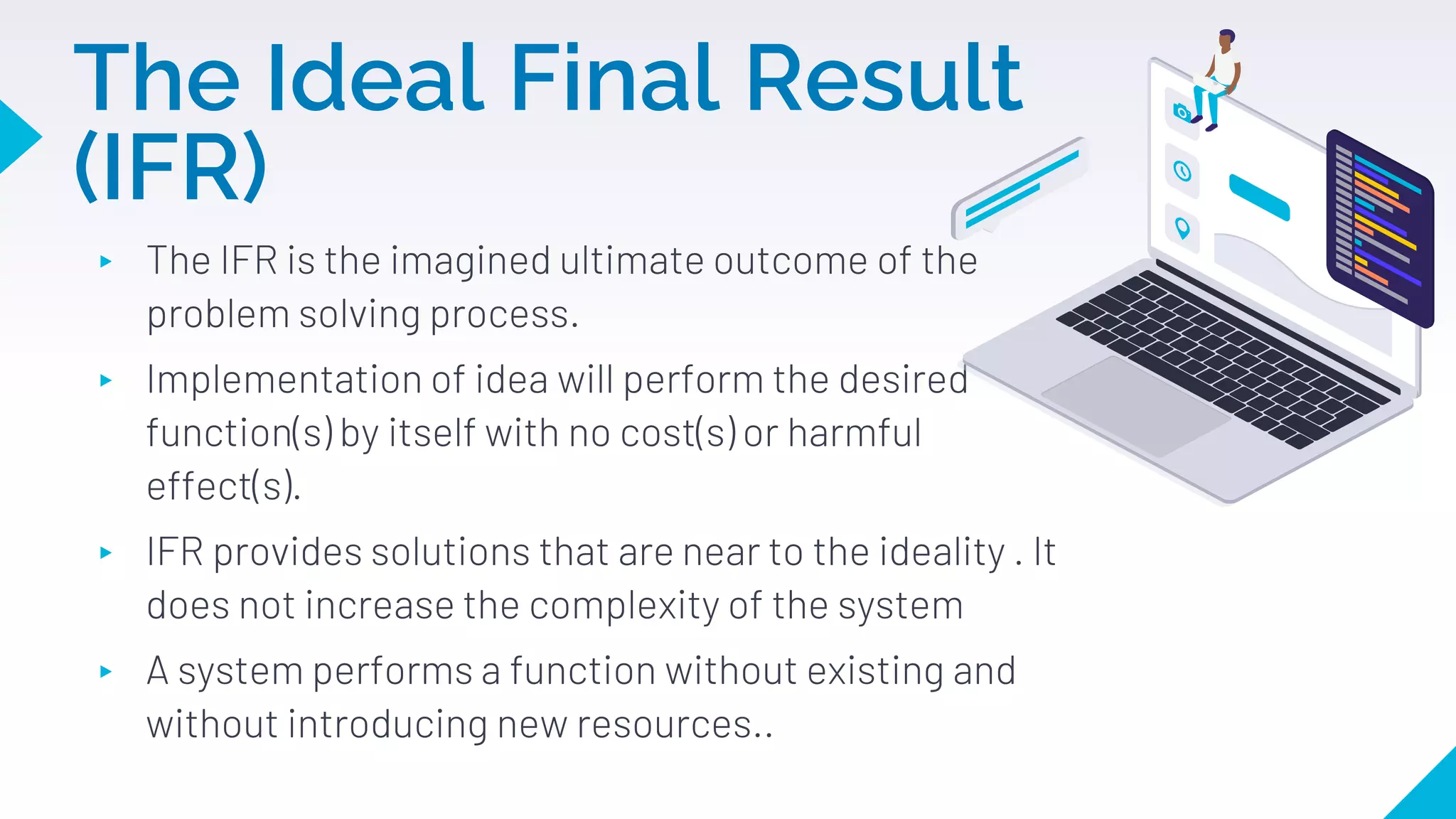 The Ideal Final Result
(IFR)
▸ The IFR is the imagined ultimate outcome of the
problem solving process.
▸ Implementation of idea will perform the desired
function(s) by itself with no cost(s) or harmful
effect(s).
▸ IFR provides solutions that are near to the ideality . It
does not increase the complexity of the system
▸ A system performs a function without existing and
without introducing new resources..
 
