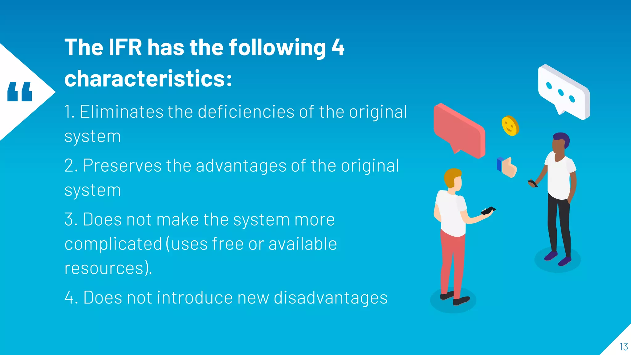 “
The IFR has the following 4
characteristics:
1. Eliminates the deficiencies of the original
system
2. Preserves the advantages of the original
system
3. Does not make the system more
complicated (uses free or available
resources).
4. Does not introduce new disadvantages
13
 