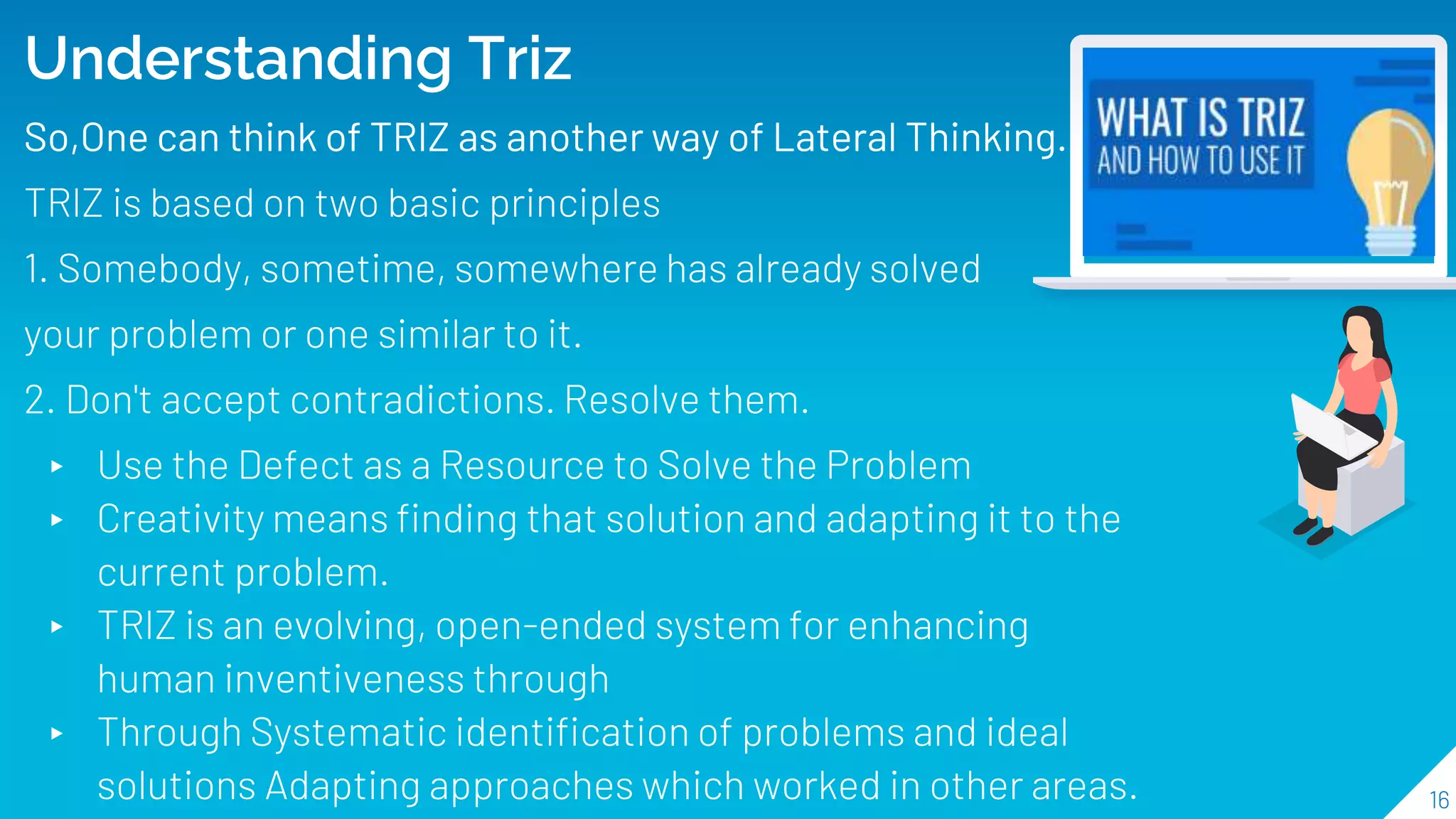 16
Understanding Triz
So,One can think of TRIZ as another way of Lateral Thinking.
TRIZ is based on two basic principles
1. Somebody, sometime, somewhere has already solved
your problem or one similar to it.
2. Don't accept contradictions. Resolve them.
▸ Use the Defect as a Resource to Solve the Problem
▸ Creativity means finding that solution and adapting it to the
current problem.
▸ TRIZ is an evolving, open-ended system for enhancing
human inventiveness through
▸ Through Systematic identification of problems and ideal
solutions Adapting approaches which worked in other areas.
 