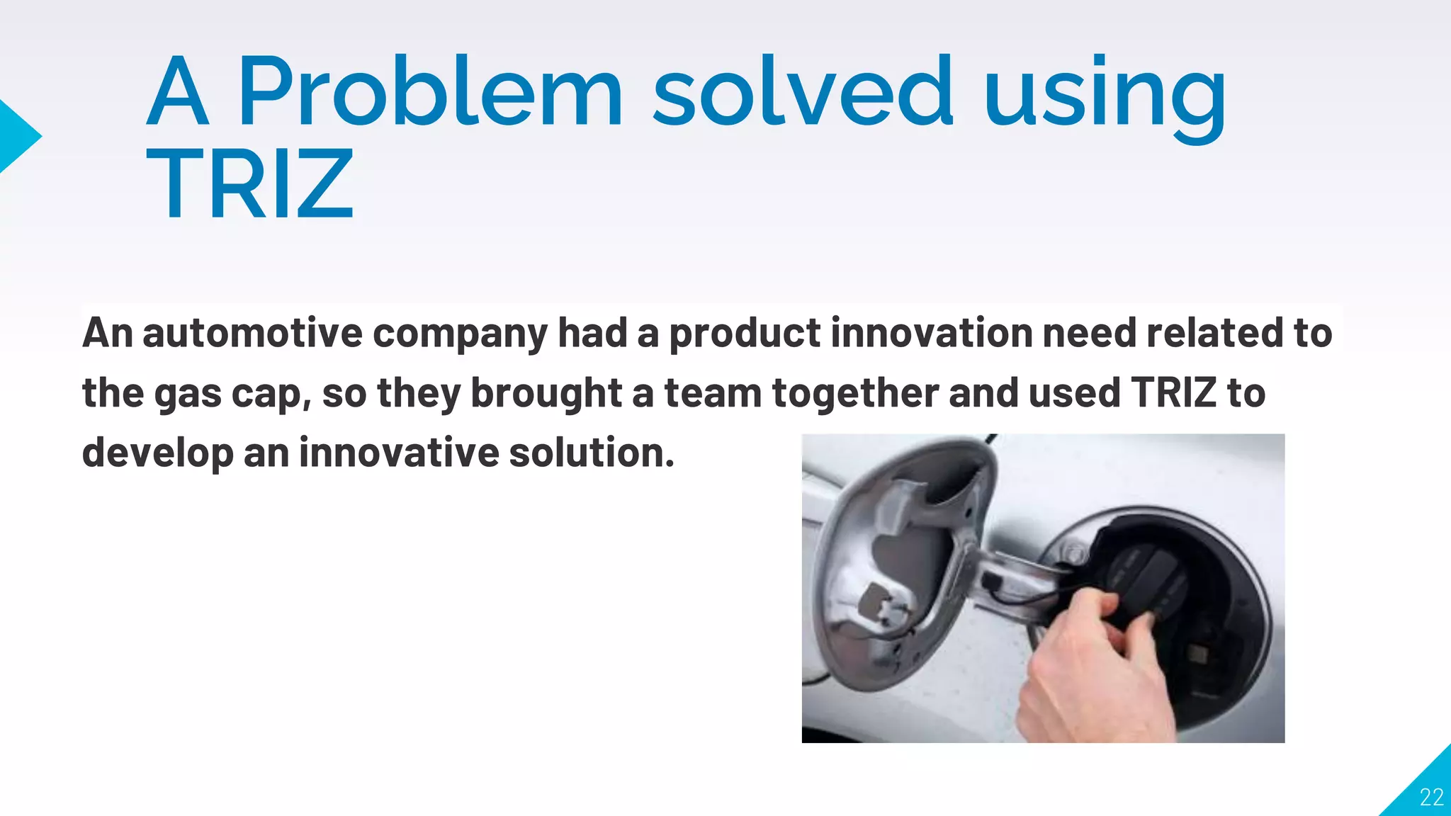 A Problem solved using
TRIZ
An automotive company had a product innovation need related to
the gas cap, so they brought a team together and used TRIZ to
develop an innovative solution.
22
 
