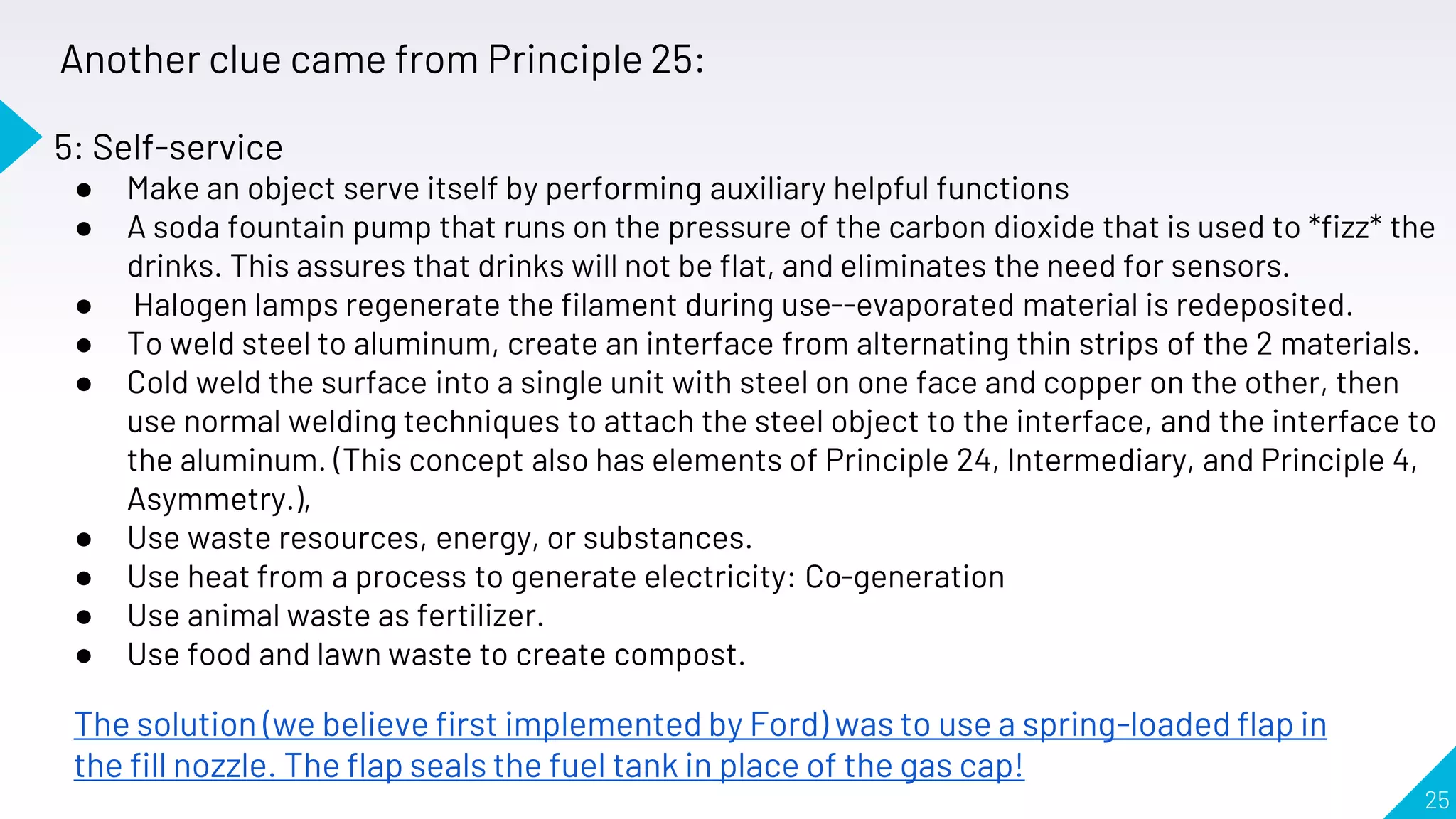 25
Another clue came from Principle 25:
The solution (we believe first implemented by Ford) was to use a spring-loaded flap in
the fill nozzle. The flap seals the fuel tank in place of the gas cap!
5: Self-service
● Make an object serve itself by performing auxiliary helpful functions
● A soda fountain pump that runs on the pressure of the carbon dioxide that is used to *fizz* the
drinks. This assures that drinks will not be flat, and eliminates the need for sensors.
● Halogen lamps regenerate the filament during use--evaporated material is redeposited.
● To weld steel to aluminum, create an interface from alternating thin strips of the 2 materials.
● Cold weld the surface into a single unit with steel on one face and copper on the other, then
use normal welding techniques to attach the steel object to the interface, and the interface to
the aluminum. (This concept also has elements of Principle 24, Intermediary, and Principle 4,
Asymmetry.),
● Use waste resources, energy, or substances.
● Use heat from a process to generate electricity: Co-generation
● Use animal waste as fertilizer.
● Use food and lawn waste to create compost.
 