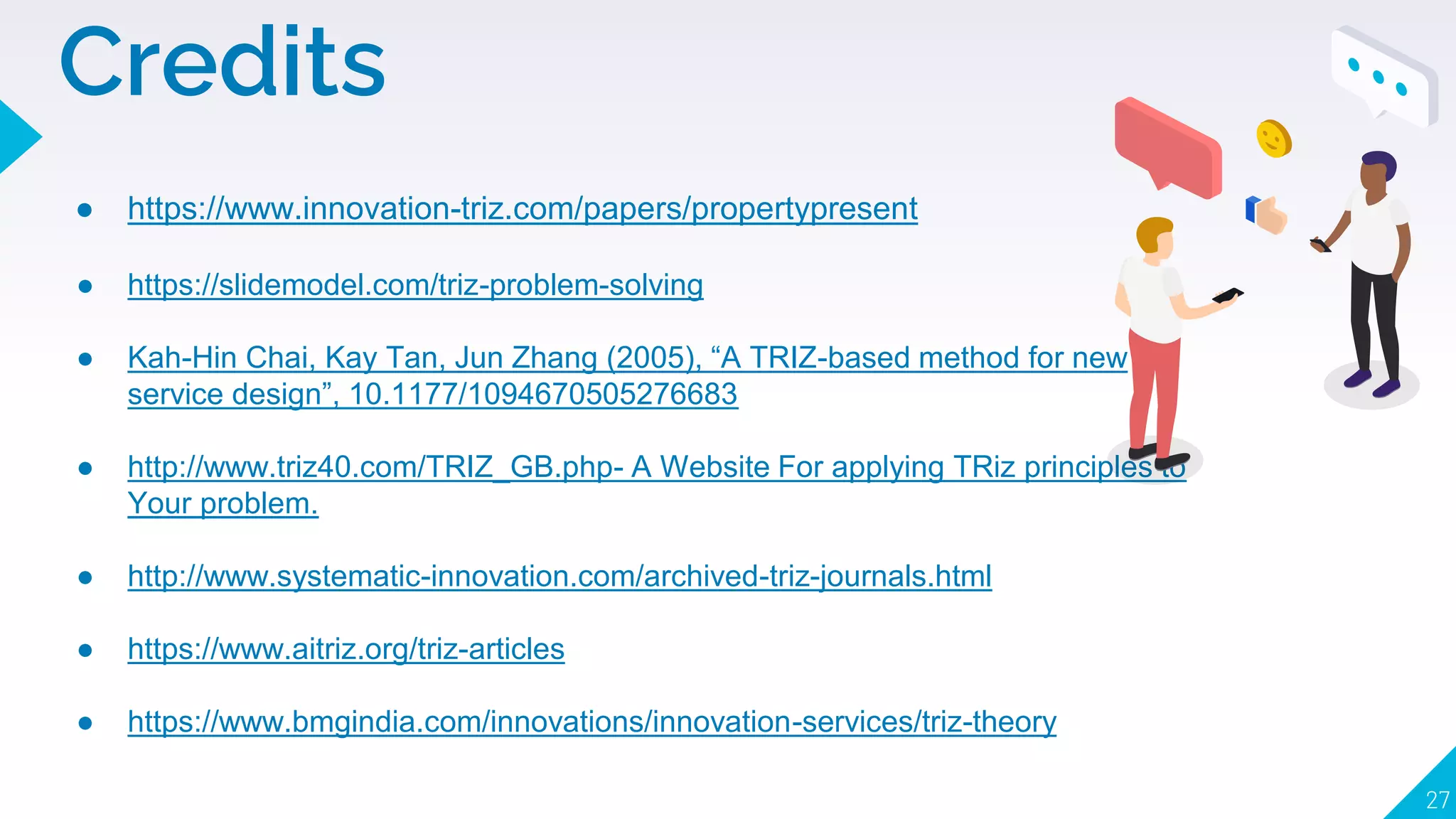 27
● https://www.innovation-triz.com/papers/propertypresent
● https://slidemodel.com/triz-problem-solving
● Kah-Hin Chai, Kay Tan, Jun Zhang (2005), “A TRIZ-based method for new
service design”, 10.1177/1094670505276683
● http://www.triz40.com/TRIZ_GB.php- A Website For applying TRiz principles to
Your problem.
● http://www.systematic-innovation.com/archived-triz-journals.html
● https://www.aitriz.org/triz-articles
● https://www.bmgindia.com/innovations/innovation-services/triz-theory
Credits
 