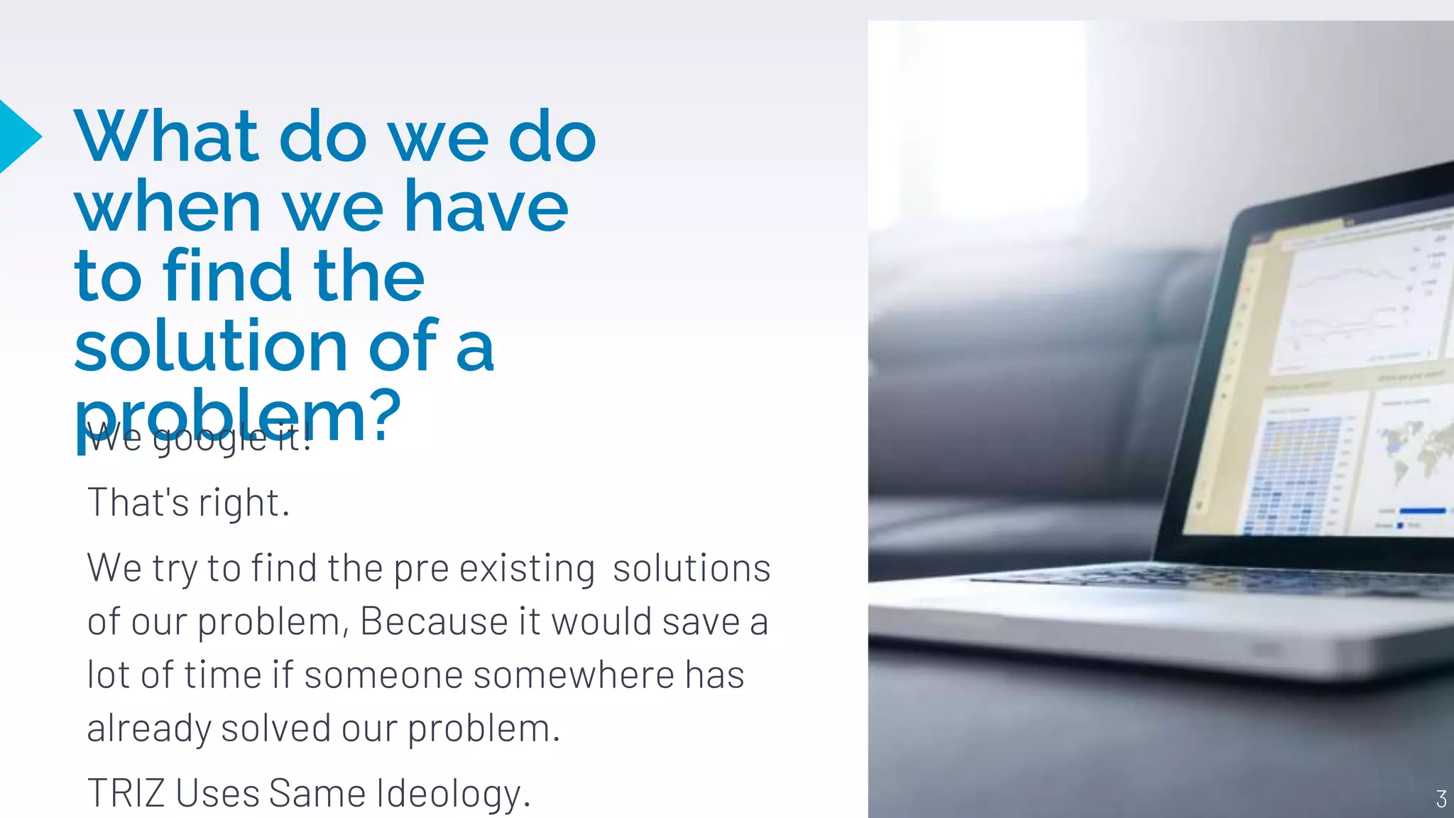 What do we do
when we have
to find the
solution of a
problem?
We google it!
That's right.
We try to find the pre existing solutions
of our problem, Because it would save a
lot of time if someone somewhere has
already solved our problem.
TRIZ Uses Same Ideology. 3
 