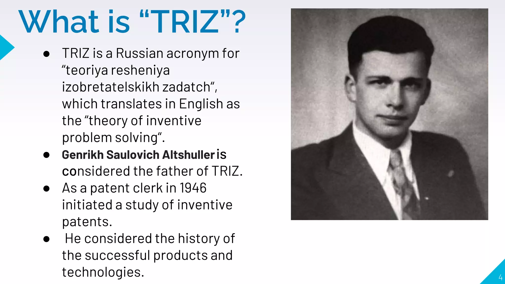 What is “TRIZ”?
● TRIZ is a Russian acronym for
“teoriya resheniya
izobretatelskikh zadatch“,
which translates in English as
the “theory of inventive
problem solving“.
● Genrikh Saulovich Altshulleris
considered the father of TRIZ.
● As a patent clerk in 1946
initiated a study of inventive
patents.
● He considered the history of
the successful products and
technologies. 4
 