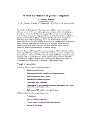 40 Inventive Principles in Quality Management
                            By: Gennady Retseptor
                              gennadyr@avx.co.il
  © 2003. Gennady Retseptor. AVX Israel Ltd. 972-2-5720128. All rights reserved.


The founder of TRIZ, Genrich Altshuller, discovered forty patterns of inventive
solutions, known as 40 Inventive Principles, extracting them from technical patents.
It was found further that 40 Principles are applicable not only for every technical
field, including architecture, computer software, microelectronics, food production,
but also for non-technical spheres - biology, agriculture, business, management,
marketing, social relations, pedagogy, etc. [1-10]. All referenced examples
demonstrate that 40 Principles are fundamental, universal and powerful instruments of
human creativity. Apparently, the examples of 40 Principles may be found in
communication, mass media, literature, art, sport, medicine, justice, military,
diplomacy, politics, and other spheres of mankind activity.

As one of the most effective problem solving techniques, TRIZ by definition inheres
in the scope of Quality Management. The author collected numerous examples which
demonstrate how extensively 40 Principles are used in the Quality Management area,
including fields of quality standards, quality control, quality assurance, reliability,
customer focus, supplier selection, project management, improvement teams, and so
on. In some cases, the inversion of Principles [11] was found helpful.

Principle 1. Segmentation
A. Divide an object or system into independent parts.

            o   Quality system elements.

            o   Customized marketing - complete market segmentation.

            o   Autonomous region sales centers.

            o   Sales splitting between customers.

            o   Four quality costs categories.

            o   Five steps of ‘5S’ technique for continuous improvement: sort, set in
                order, shine, standardize, sustain.

            o   Eight steps of ‘8D’ problem solving technique.

B. Make an object or system easy to disassemble.

            o   Project team.

            o   Concurrent engineering team.

            o   Process improvement and problem solving teams.

            o   Material Review Board.
 