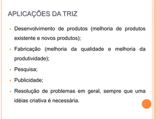  Desenvolvimento de produtos (melhoria de produtos
existente e novos produtos);
 Fabricação (melhoria da qualidade e melhoria da
produtividade);
 Pesquisa;
 Publicidade;
 Resolução de problemas em geral, sempre que uma
idéias criativa é necessária.
APLICAÇÕES DA TRIZ
 