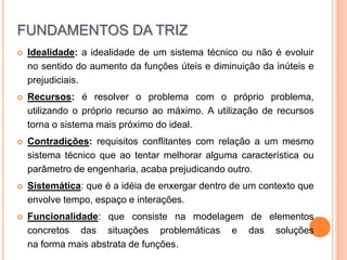 Idealidade: a idealidade de um sistema técnico ou não é evoluir
no sentido do aumento da funções úteis e diminuição da inúteis e
prejudiciais.
 Recursos: é resolver o problema com o próprio problema,
utilizando o próprio recurso ao máximo. A utilização de recursos
torna o sistema mais próximo do ideal.
 Contradições: requisitos conflitantes com relação a um mesmo
sistema técnico que ao tentar melhorar alguma característica ou
parâmetro de engenharia, acaba prejudicando outro.
 Sistemática: que é a idéia de enxergar dentro de um contexto que
envolve tempo, espaço e interações.
 Funcionalidade: que consiste na modelagem de elementos
concretos das situações problemáticas e das soluções
na forma mais abstrata de funções.
FUNDAMENTOS DA TRIZ
 