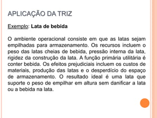 Exemplo: Lata de bebida
O ambiente operacional consiste em que as latas sejam
empilhadas para armazenamento. Os recursos incluem o
peso das latas cheias de bebida, pressão interna da lata,
rigidez da construção da lata. A função primária utilitária é
conter bebida. Os efeitos prejudiciais incluem os custos de
materiais, produção das latas e o desperdício do espaço
de armazenamento. O resultado ideal é uma lata que
suporte o peso de empilhar em altura sem danificar a lata
ou a bebida na lata.
APLICAÇÃO DA TRIZ
 