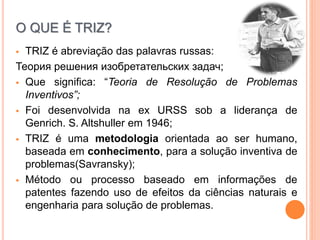 O QUE É TRIZ?
 TRIZ é abreviação das palavras russas:
Теория решения изобретательских задач;
 Que significa: “Teoria de Resolução de Problemas
Inventivos”;
 Foi desenvolvida na ex URSS sob a liderança de
Genrich. S. Altshuller em 1946;
 TRIZ é uma metodologia orientada ao ser humano,
baseada em conhecimento, para a solução inventiva de
problemas(Savransky);
 Método ou processo baseado em informações de
patentes fazendo uso de efeitos da ciências naturais e
engenharia para solução de problemas.
 