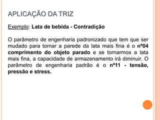 Exemplo: Lata de bebida - Contradição
O parâmetro de engenharia padronizado que tem que ser
mudado para tornar a parede da lata mais fina é o nº04
comprimento do objeto parado e se tornarmos a lata
mais fina, a capacidade de armazenamento irá diminuir. O
parâmetro de engenharia padrão é o nº11 - tensão,
pressão e stress.
APLICAÇÃO DA TRIZ
 