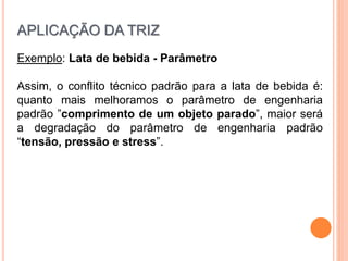 Exemplo: Lata de bebida - Parâmetro
Assim, o conflito técnico padrão para a lata de bebida é:
quanto mais melhoramos o parâmetro de engenharia
padrão ”comprimento de um objeto parado”, maior será
a degradação do parâmetro de engenharia padrão
“tensão, pressão e stress”.
APLICAÇÃO DA TRIZ
 