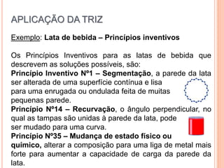 Exemplo: Lata de bebida – Princípios inventivos
Os Princípios Inventivos para as latas de bebida que
descrevem as soluções possíveis, são:
Princípio Inventivo Nº1 – Segmentação, a parede da lata
ser alterada de uma superfície contínua e lisa
para uma enrugada ou ondulada feita de muitas
pequenas parede.
Princípio Nº14 – Recurvação, o ângulo perpendicular, no
qual as tampas são unidas à parede da lata, pode
ser mudado para uma curva.
Princípio Nº35 – Mudança de estado físico ou
químico, alterar a composição para uma liga de metal mais
forte para aumentar a capacidade de carga da parede da
lata.
APLICAÇÃO DA TRIZ
 