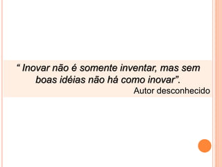 “ Inovar não é somente inventar, mas sem
boas idéias não há como inovar”.
Autor desconhecido
 