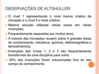  O nível 1 representando o nível menos criativo de
inovação e o nível 5 o mais criativo;
 Mesma solução utilizada várias vezes em várias
invenções;
 Frequentemente separadas por muitos anos;
 A maioria das inovações recaem sobre 4 grandes áreas
do conhecimento: mecânica, química, eletromagnética e
termodinâmica;
 Invenções dos níveis 1, 2 e 3 são frequentemente
transferíveis de uma disciplina para outra;
 95% das invenções foram solucionadas fora do seu
campo de conhecimento.
OBSERVAÇÕES DE ALTSHULLER
 