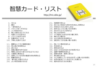智慧カード・リスト
１．分けよ
２．離せ
３．⼀部を変えよ
４．バランスをくずさせよ
５．２つをあわせよ
６．他にも使えるようにせよ
７．内部に⼊り込ませよ
８．バランスを作り出せ
９．反動を先につけよ
１０．予測し仕掛けておけ
１１．重要なところに保護を施せ
１２．同じ⾼さを利⽤せよ
１３．逆にせよ
１４．回転の動きを作り出せ
１５．環境に合わせて変えられるようにせよ
１６．⼤雑把に解決せよ
１７．活⽤している⽅向の垂直⽅向を利⽤せよ
１８．振動を加えよ
１９． 繰り返しを取り⼊れよ
２０．よい状況を続けさせよ
２１．短時間で終えよ
２２．良くない状況から何かを引き出し利⽤せよ
２３．状況を⼊り⼝に知らしめよ
２４．接するところに強いものを使え
２５．⾃ら⾏うように仕向けよ
２６．同じものを作れ
２７．すぐ駄⽬になるものを⼤量に使え
２８．触らずに動かせ
２９．⽔と空気の圧を利⽤せよ
３０．望む形にできる強い覆いを使え
３１．吸いつく素材を加えよ
３２．⾊を変えよ
３３．質をあわせよ
３４．出なくさせるか出たものを戻させよ
３５．温度や柔軟性を変えよ
３６．固体を気体・液体に変えよ
３７．熱で膨らませよ
３８．そこを満たしているもののずっと濃いものを使え
３９．反応の起きにくいものでそこを満たせ
４０．組み合わせたものを使え
http://triz.sblo.jp/
23
 