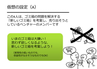 いまのゴミ箱は⼤嫌い！
思わず欲しくなるような、
新しいゴミ箱を考案しよう！
（実現性の低いものでも、
収益性がなさそうなものでもOK）
仮想の設定（A）
━━━━━━━━━━━━━━━
この4⼈は、ゴミ箱の問題を解決する
「新しいゴミ箱」を考案し、売り出そうと
しているベンチャーのメンバーです
25
 