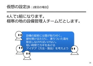 設備の錠前には霜が貼り付く。
鍵を開けるたびに、凍りついた霜を
除去しなければいけない。
短い時間でカギをあける
アイデア（⽅法・製品）を考えよう
仮想の設定(B：2度⽬の場合)
━━━━━━━━━━━━━━━━━━━━
4⼈で1組になります。
極寒の地の設備管理⼈チームだとします。
26
 