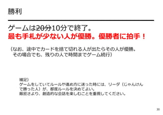 勝利
━━━━━━━━━━━━━━━━━━━━━
ゲームは20分10分で終了。
最も⼿札が少ない⼈が優勝。優勝者に拍⼿！
（なお、途中でカードを捨て切れる⼈が出たらその⼈が優勝。
その場合でも、残りの⼈で時間までゲーム続⾏）
補⾜）
ゲームをしていてルールや進め⽅に迷った時には、リーダ（じゃんけん
で勝った⼈）が、都度ルールを決めてよい。
厳密さより、創造的な会話を楽しむことを重視してください。
30
 