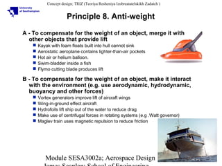 Concept design; TRIZ (Teoriya Resheniya Izobreatatelskikh Zadatch )

Principle 8. Anti-weight
A - To compensate for the weight of an object, merge it with
other objects that provide lift






Kayak with foam floats built into hull cannot sink
Aerostatic aeroplane contains lighter-than-air pockets
Hot air or helium balloon.
Swim-bladder inside a fish
Flymo cutting blade produces lift

B - To compensate for the weight of an object, make it interact
with the environment (e.g. use aerodynamic, hydrodynamic,
buoyancy and other forces)






Vortex generators improve lift of aircraft wings
Wing-in-ground effect aircraft
Hydrofoils lift ship out of the water to reduce drag
Make use of centrifugal forces in rotating systems (e.g .Watt governor)
Maglev train uses magnetic repulsion to reduce friction

Module SESA3002a; Aerospace Design

10

 