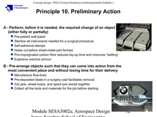 Concept design; TRIZ (Teoriya Resheniya Izobreatatelskikh Zadatch )

Principle 10. Preliminary Action
A - Perform, before it is needed, the required change of an object
(either fully or partially)







Pre-pasted wall paper
Sterilize all instruments needed for a surgical procedure.
Self-adhesive stamps
Holes cut before sheet-metal part formed
Pre-impregnated carbon fibre reduces lay-up time and improves "wetting“
Explosive reactive armour

B - Pre-arrange objects such that they can come into action from the
most convenient place and without losing time for their delivery





Manufacture flow-lines
Pre-deposited blade in a surgery cast facilitates removal.
Car jack, wheel brace, and spare tyre stored together
Collect all the tools and materials for the job before starting

Module SESA3002a; Aerospace Design

12

 