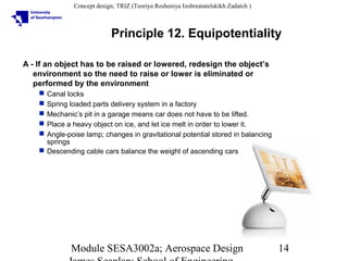 Concept design; TRIZ (Teoriya Resheniya Izobreatatelskikh Zadatch )

Principle 12. Equipotentiality
A - If an object has to be raised or lowered, redesign the object’s
environment so the need to raise or lower is eliminated or
performed by the environment






Canal locks
Spring loaded parts delivery system in a factory
Mechanic’s pit in a garage means car does not have to be lifted.
Place a heavy object on ice, and let ice melt in order to lower it.
Angle-poise lamp; changes in gravitational potential stored in balancing
springs
 Descending cable cars balance the weight of ascending cars

Module SESA3002a; Aerospace Design

14

 