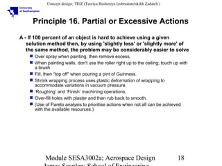 Concept design; TRIZ (Teoriya Resheniya Izobreatatelskikh Zadatch )

Principle 16. Partial or Excessive Actions
A - If 100 percent of an object is hard to achieve using a given
solution method then, by using 'slightly less' or 'slightly more' of
the same method, the problem may be considerably easier to solve
 Over spray when painting, then remove excess.
 When painting walls, don't use the roller right up to the ceiling; touch up with
a brush
 Fill, then "top off" when pouring a pint of Guinness.
 Shrink wrapping process uses plastic deformation of wrapping to
accommodate variations in vacuum pressure.
 ‘Roughing’ and ‘Finish’ machining operations.
 Over-fill holes with plaster and then rub back to smooth.
 (Use of Pareto analysis to prioritise actions when not all can be achieved
with the available resources.)

Module SESA3002a; Aerospace Design

18

 